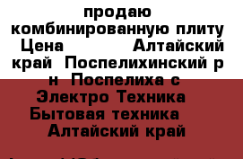 продаю комбинированную плиту › Цена ­ 4 000 - Алтайский край, Поспелихинский р-н, Поспелиха с. Электро-Техника » Бытовая техника   . Алтайский край